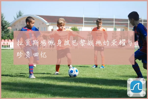 拉莫斯感慨身披巴黎战袍的荣耀与珍贵回忆