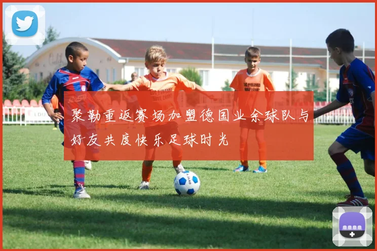 聚勒重返赛场加盟德国业余球队与好友共度快乐足球时光