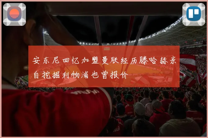安东尼回忆加盟曼联经历滕哈赫亲自挖掘利物浦也曾报价