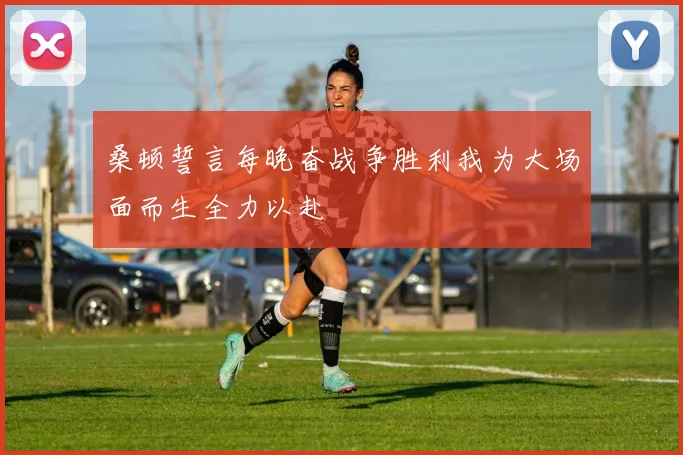 桑顿誓言每晚奋战争胜利我为大场面而生全力以赴