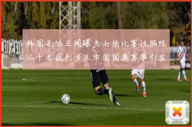 韩国足协丑闻曝光七场比赛性贿赂二十名裁判涉及中国国奥赛事引发热议