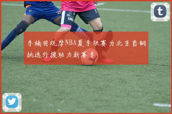 李楠将观摩NBA夏季联赛为北京首钢挑选外援助力新赛季