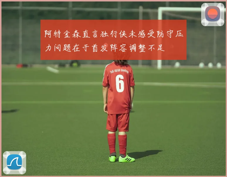 阿特金森直言独行侠未感受防守压力问题在于首发阵容调整不足