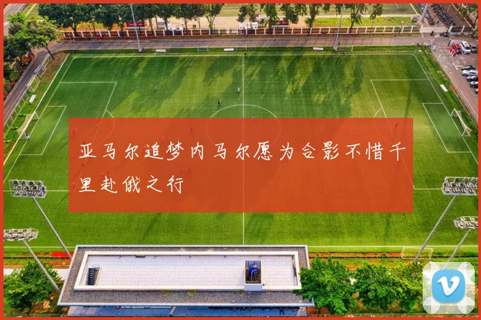 亚马尔追梦内马尔愿为合影不惜千里赴俄之行