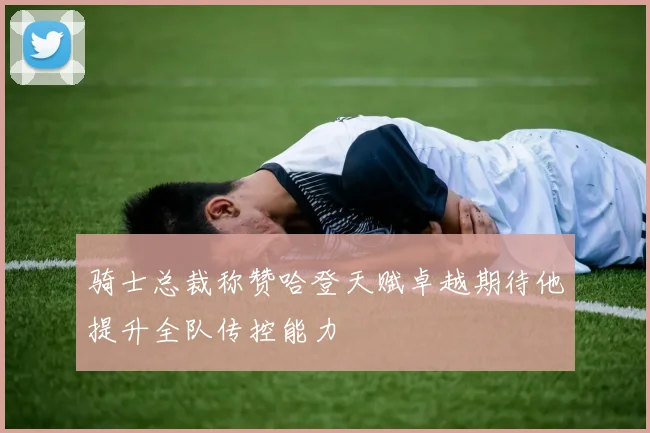 骑士总裁称赞哈登天赋卓越期待他提升全队传控能力