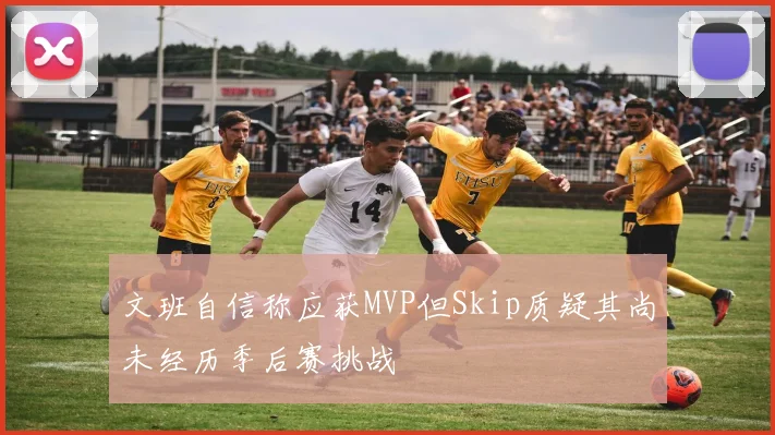 文班自信称应获MVP但Skip质疑其尚未经历季后赛挑战