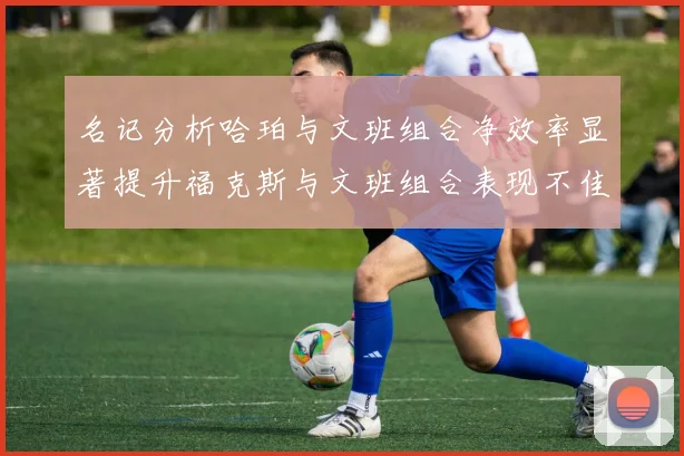 名记分析哈珀与文班组合净效率显著提升福克斯与文班组合表现不佳差距明显