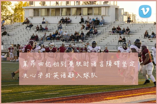 莱昂回忆初到曼联时语言障碍坚定决心学好英语融入球队