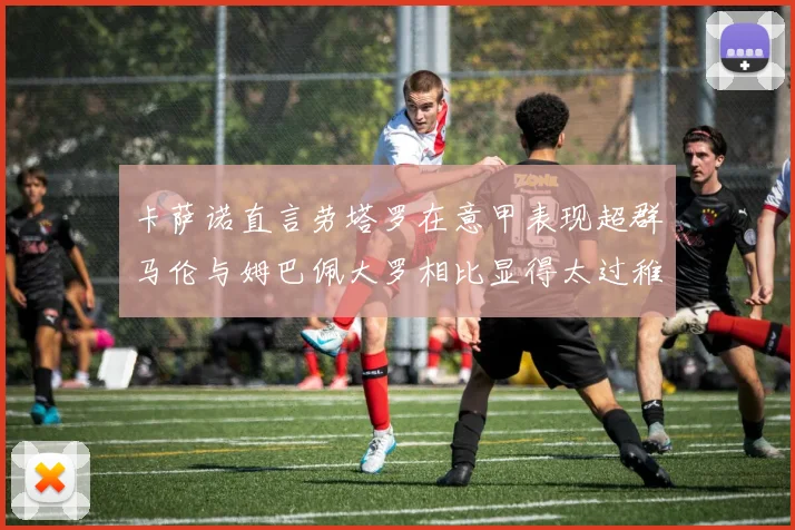 卡萨诺直言劳塔罗在意甲表现超群马伦与姆巴佩大罗相比显得太过稚嫩