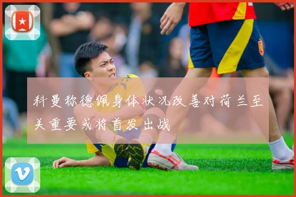 科曼称德佩身体状况改善对荷兰至关重要或将首发出战