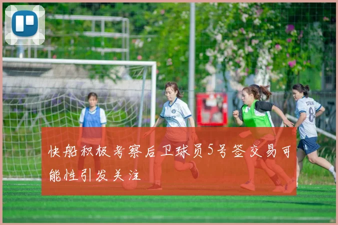 快船积极考察后卫球员5号签交易可能性引发关注