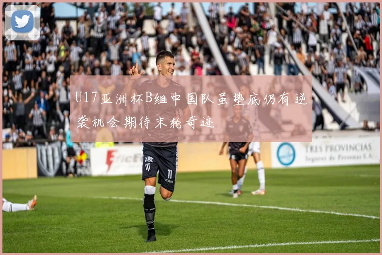 U17亚洲杯B组中国队虽垫底仍有逆袭机会期待末轮奇迹