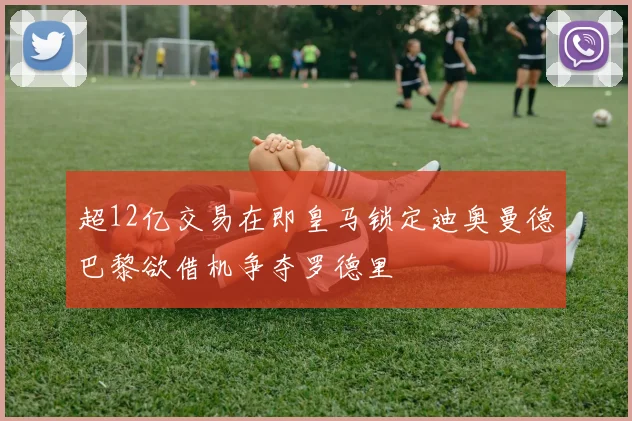 超12亿交易在即皇马锁定迪奥曼德巴黎欲借机争夺罗德里