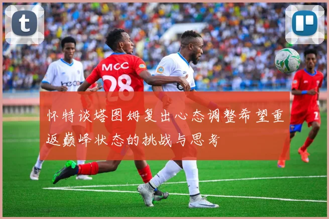 怀特谈塔图姆复出心态调整希望重返巅峰状态的挑战与思考