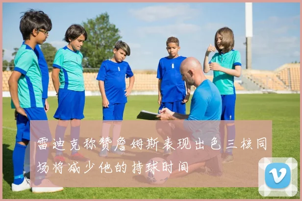 雷迪克称赞詹姆斯表现出色三核同场将减少他的持球时间