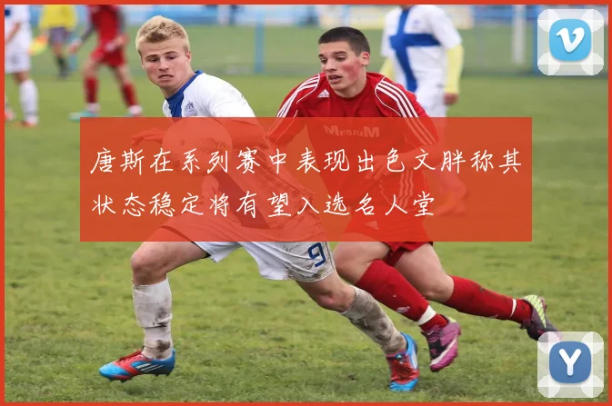 唐斯在系列赛中表现出色文胖称其状态稳定将有望入选名人堂