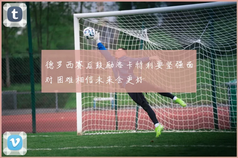 德罗西赛后鼓励洛卡特利要坚强面对困难相信未来会更好