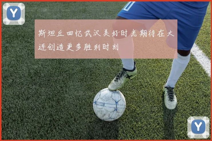 斯坦丘回忆武汉美好时光期待在大连创造更多胜利时刻