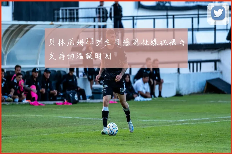 贝林厄姆23岁生日感恩社媒祝福与支持的温暖时刻