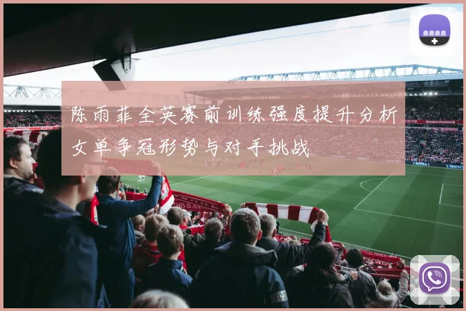 陈雨菲全英赛前训练强度提升分析女单争冠形势与对手挑战