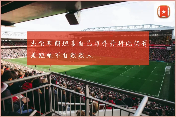 杰伦布朗坦言自己与乔丹科比仍有差距绝不自欺欺人