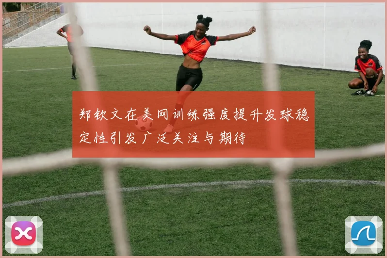 郑钦文在美网训练强度提升发球稳定性引发广泛关注与期待
