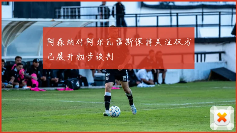 阿森纳对阿尔瓦雷斯保持关注双方已展开初步谈判