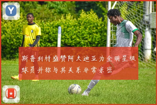 斯普利特盛赞阿夫迪亚为全明星级球员并称与其关系非常亲密