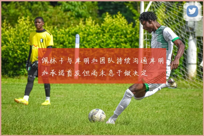 佩林卡与库明加团队持续沟通库明加承诺首发但尚未急于做决定