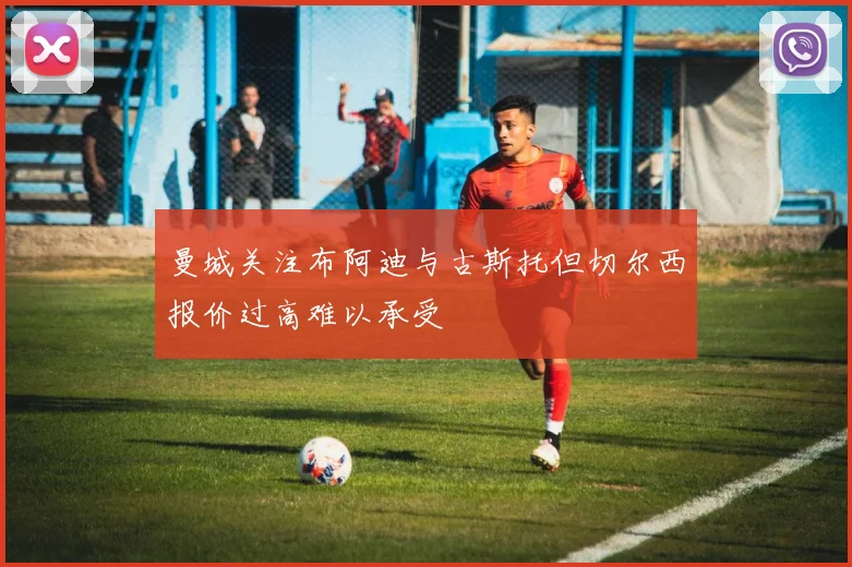 曼城关注布阿迪与古斯托但切尔西报价过高难以承受
